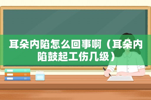 耳朵內(nèi)陷怎么回事啊（耳朵內(nèi)陷鼓起工傷幾級）