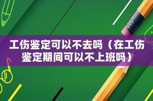 工傷鑒定可以不去嗎（在工傷鑒定期間可以不上班嗎）