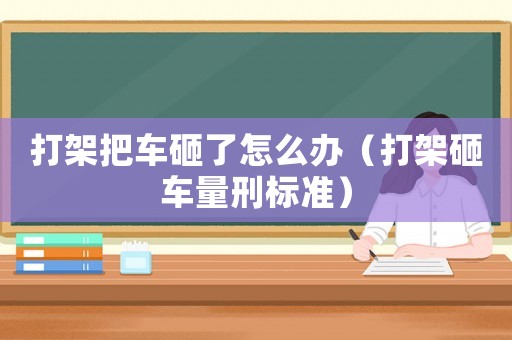 打架把車砸了怎么辦（打架砸車量刑標(biāo)準(zhǔn)）