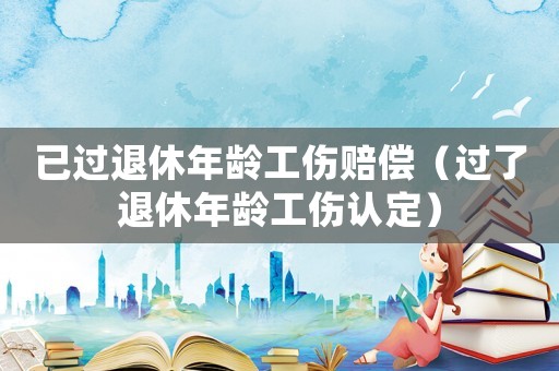 已過退休年齡工傷賠償（過了退休年齡工傷認(rèn)定）