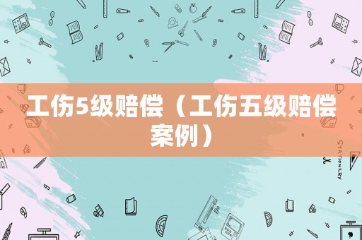 工傷5級(jí)賠償（工傷五級(jí)賠償案例）