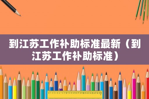 到江蘇工作補(bǔ)助標(biāo)準(zhǔn)最新（到江蘇工作補(bǔ)助標(biāo)準(zhǔn)）