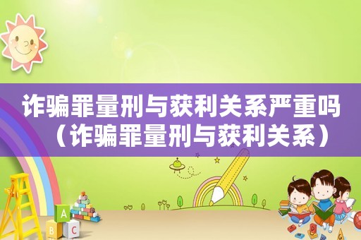 詐騙罪量刑與獲利關(guān)系嚴(yán)重嗎（詐騙罪量刑與獲利關(guān)系）