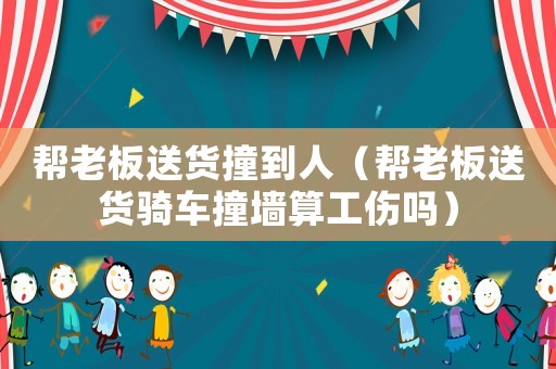 幫老板送貨撞到人（幫老板送貨騎車撞墻算工傷嗎）