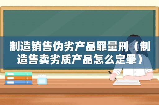 制造銷(xiāo)售偽劣產(chǎn)品罪量刑（制造售賣(mài)劣質(zhì)產(chǎn)品怎么定罪）