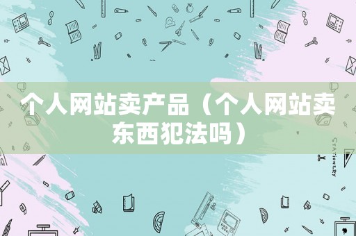 個(gè)人網(wǎng)站賣產(chǎn)品（個(gè)人網(wǎng)站賣東西犯法嗎）