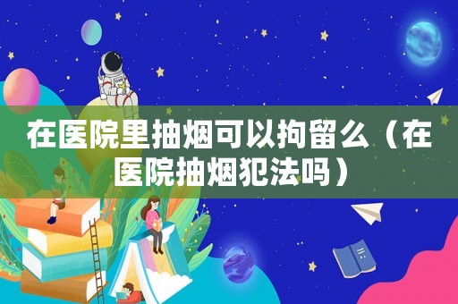 在醫(yī)院里抽煙可以拘留么（在醫(yī)院抽煙犯法嗎）