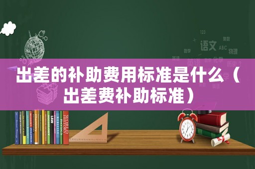 出差的補助費用標準是什么（出差費補助標準）