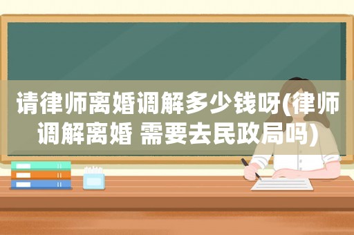 請律師離婚調(diào)解多少錢呀(律師調(diào)解離婚 需要去民政局嗎)