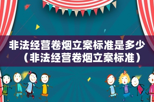 非法經(jīng)營卷煙立案標準是多少（非法經(jīng)營卷煙立案標準）