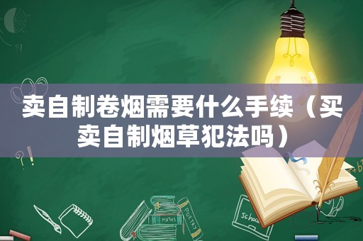 賣自制卷煙需要什么手續(xù)（買賣自制煙草犯法嗎）