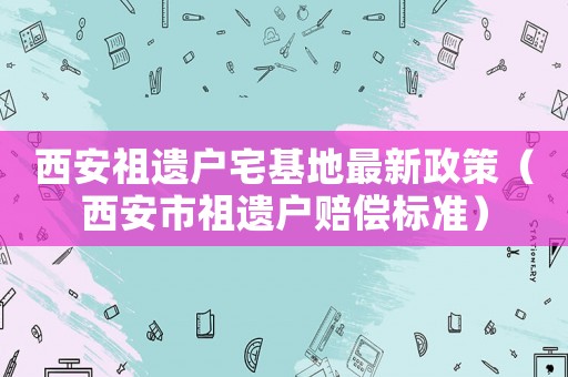 西安祖遺戶宅基地最新政策（西安市祖遺戶賠償標(biāo)準(zhǔn)）