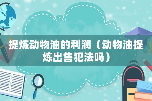 提煉動(dòng)物油的利潤(rùn)（動(dòng)物油提煉出售犯法嗎）