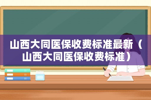 山西大同醫(yī)保收費(fèi)標(biāo)準(zhǔn)最新（山西大同醫(yī)保收費(fèi)標(biāo)準(zhǔn)）