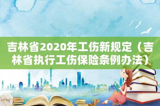 吉林省2020年工傷新規(guī)定（吉林省執(zhí)行工傷保險(xiǎn)條例辦法）