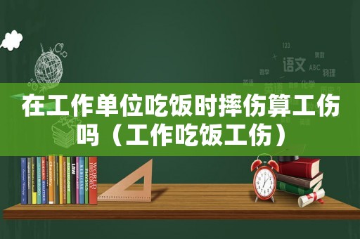 在工作單位吃飯時摔傷算工傷嗎（工作吃飯工傷）