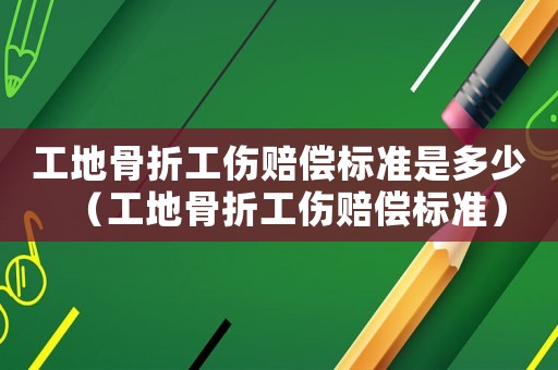 工地骨折工傷賠償標(biāo)準(zhǔn)是多少（工地骨折工傷賠償標(biāo)準(zhǔn)）