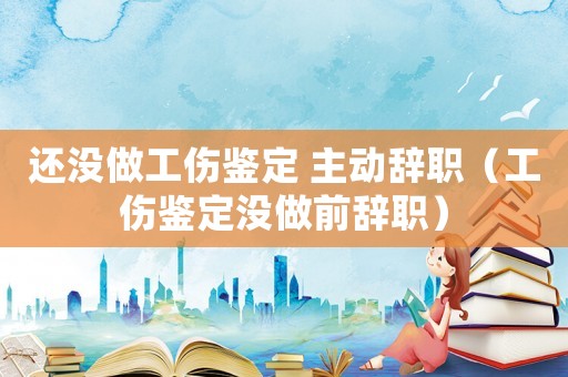 還沒做工傷鑒定 主動辭職（工傷鑒定沒做前辭職）