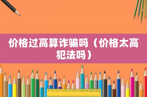 價(jià)格過(guò)高算詐騙嗎（價(jià)格太高犯法嗎）