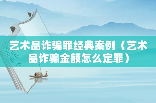 藝術(shù)品詐騙罪經(jīng)典案例（藝術(shù)品詐騙金額怎么定罪）
