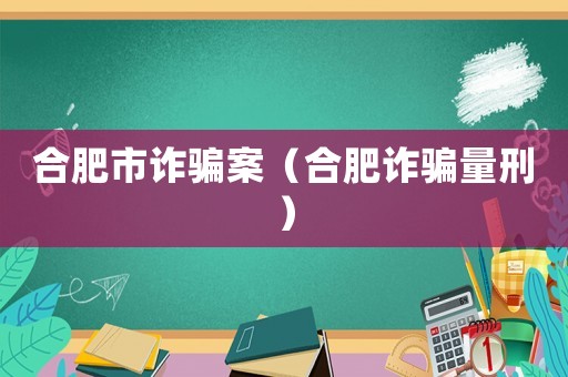 合肥市詐騙案（合肥詐騙量刑）