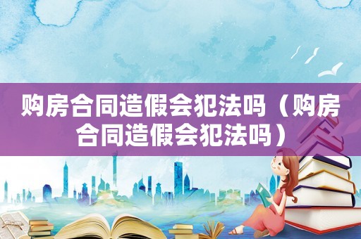 購(gòu)房合同造假會(huì)犯法嗎（購(gòu)房合同造假會(huì)犯法嗎）