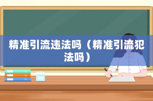 精準(zhǔn)引流違法嗎（精準(zhǔn)引流犯法嗎）