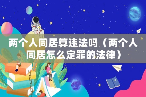 兩個人同居算違法嗎（兩個人同居怎么定罪的法律）