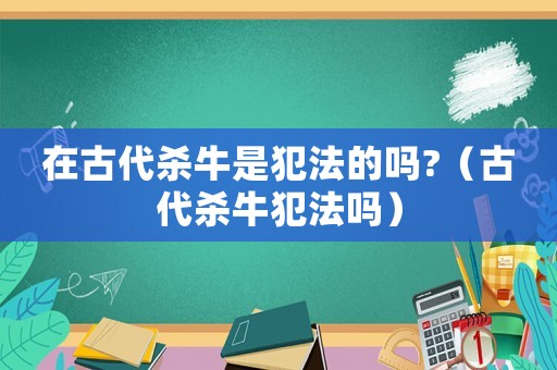 在古代殺牛是犯法的嗎?（古代殺牛犯法嗎）
