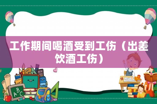 工作期間喝酒受到工傷（出差飲酒工傷）
