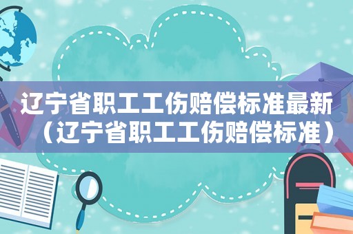 遼寧省職工工傷賠償標(biāo)準(zhǔn)最新（遼寧省職工工傷賠償標(biāo)準(zhǔn)）