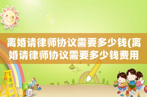 離婚請律師協(xié)議需要多少錢(離婚請律師協(xié)議需要多少錢費用)