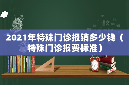 2021年特殊門(mén)診報(bào)銷(xiāo)多少錢(qián)（特殊門(mén)診報(bào)費(fèi)標(biāo)準(zhǔn)）