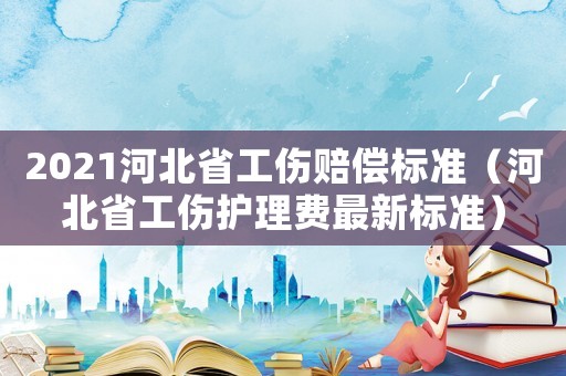 2021河北省工傷賠償標(biāo)準(zhǔn)（河北省工傷護(hù)理費(fèi)最新標(biāo)準(zhǔn)）