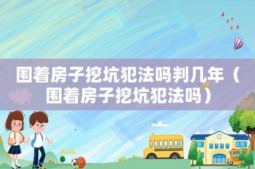 圍著房子挖坑犯法嗎判幾年（圍著房子挖坑犯法嗎）