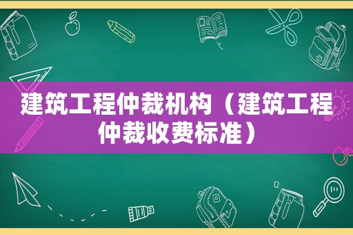 建筑工程仲裁機(jī)構(gòu)（建筑工程仲裁收費(fèi)標(biāo)準(zhǔn)）