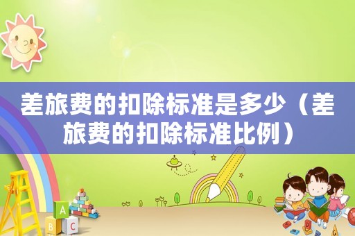 差旅費(fèi)的扣除標(biāo)準(zhǔn)是多少（差旅費(fèi)的扣除標(biāo)準(zhǔn)比例）