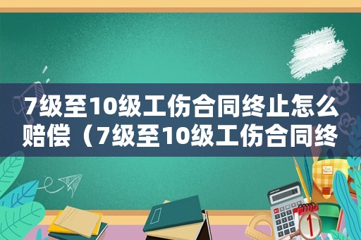 7級至10級工傷合同終止怎么賠償（7級至10級工傷合同終止）