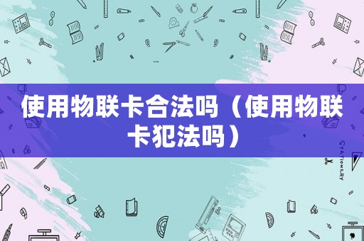 使用物聯(lián)卡合法嗎（使用物聯(lián)卡犯法嗎）