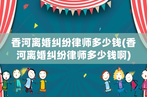 香河離婚糾紛律師多少錢(qián)(香河離婚糾紛律師多少錢(qián)啊)
