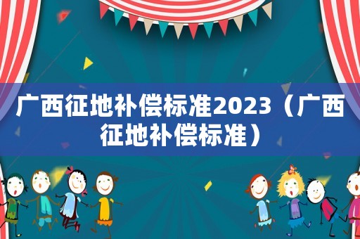 廣西征地補(bǔ)償標(biāo)準(zhǔn)2023（廣西征地補(bǔ)償標(biāo)準(zhǔn)）