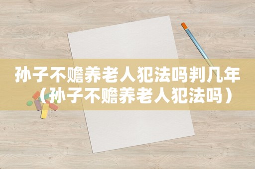 孫子不贍養(yǎng)老人犯法嗎判幾年（孫子不贍養(yǎng)老人犯法嗎）
