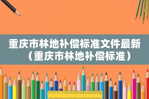 重慶市林地補(bǔ)償標(biāo)準(zhǔn)文件最新（重慶市林地補(bǔ)償標(biāo)準(zhǔn)）