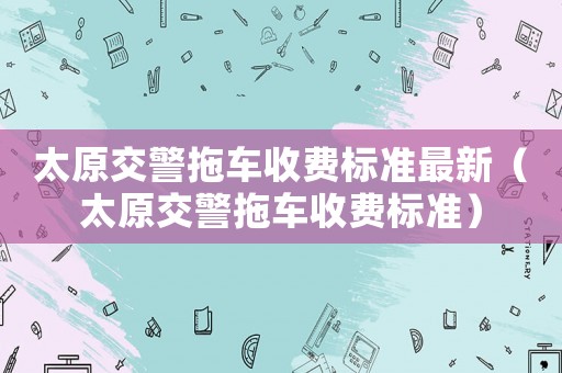 太原交警拖車收費(fèi)標(biāo)準(zhǔn)最新（太原交警拖車收費(fèi)標(biāo)準(zhǔn)）