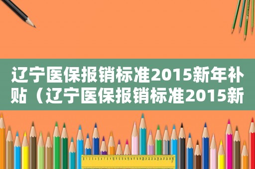 遼寧醫(yī)保報銷標(biāo)準(zhǔn)2015新年補貼（遼寧醫(yī)保報銷標(biāo)準(zhǔn)2015新年）