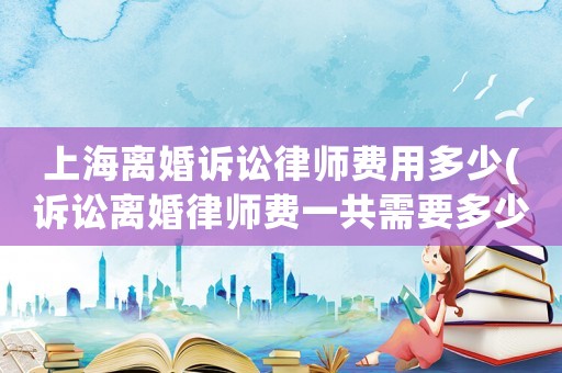 上海離婚訴訟律師費用多少(訴訟離婚律師費一共需要多少費用)