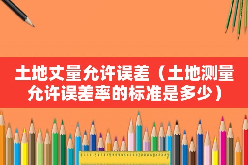 土地丈量允許誤差（土地測(cè)量允許誤差率的標(biāo)準(zhǔn)是多少）