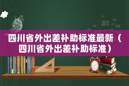 四川省外出差補(bǔ)助標(biāo)準(zhǔn)最新（四川省外出差補(bǔ)助標(biāo)準(zhǔn)）