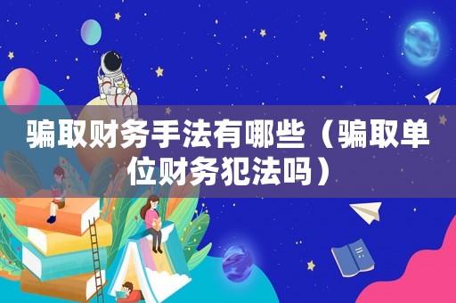騙取財(cái)務(wù)手法有哪些（騙取單位財(cái)務(wù)犯法嗎）