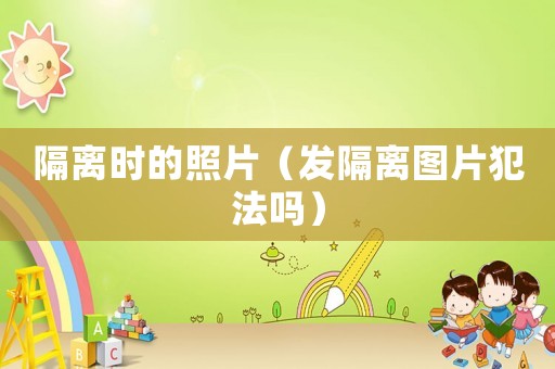 隔離時的照片（發(fā)隔離圖片犯法嗎）